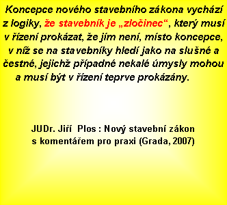 Textov� pole: Koncepce nov�ho stavebn�ho z�kona vych�z� z&nbsp;logiky, �e stavebn�k je �zlo�inec�, kter� mus� v&nbsp;��zen� prok�zat, �e j�m nen�, m�sto koncepce, v&nbsp;n� se na stavebn�ky hled� jako na slu�n� a �estn�, jejich� p��padn� nekal� �mysly mohou a mus� b�t v&nbsp;��zen� teprve prok�z�ny.							JUDr. Ji��  Plos : Nov� stavebn� z�kon s&nbsp;koment��em pro praxi (Grada, 2007) 